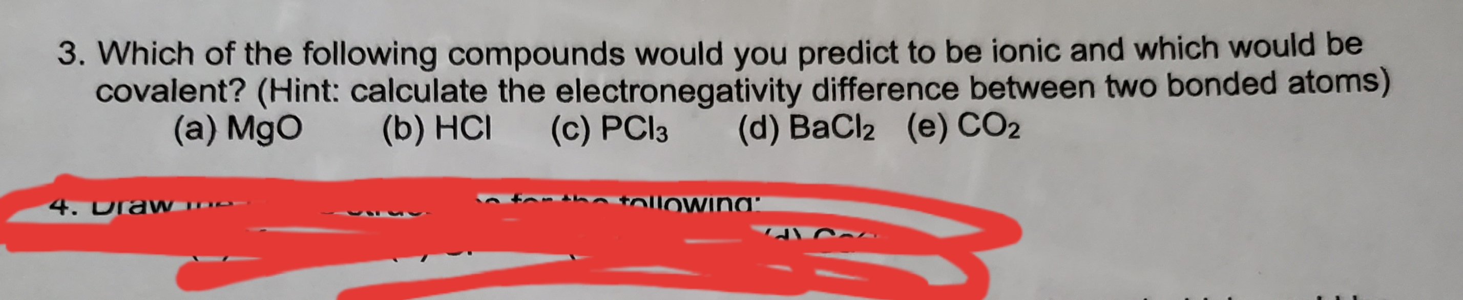 3. Which of the following compounds would you predict to be ionic and which would be
covalent? (Hint: calculate the electronegativity difference between two bonded atoms)
(d) BaCl2
(e) CO2
(a) MgO
(b) HCI
(c) PCI3
htolloWina'
4.0raw
