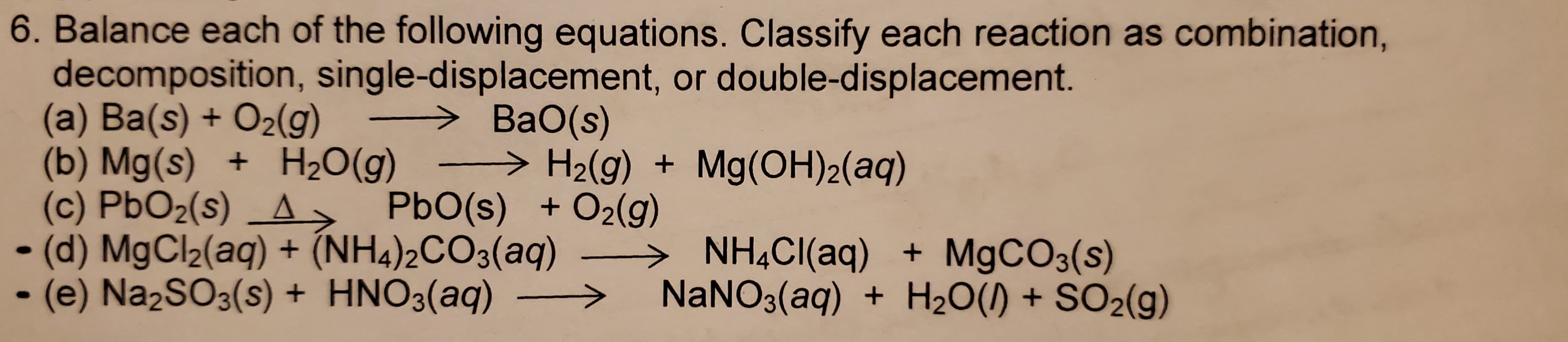 6. Balance each of the following equations. Class ify each reaction as combination,
decomposition, single-displacement, or double-displacement.
(a) Ba(s)+ O2(g)
(b) Mg(s) +
(c) PbO2(s) A
(d) MgCl2(aq)+
-(e) Na2SO3(s) + HNO3(aq)
BaO(s)
H2(g)Mg(OH)2(aq)
H20(g)
PbO(s) +O2(g)
(NH4)2CO3(aq)
NH4CI(aq)
NANO3(aq)
MgCO3(s)
H2O()+SO2(g)
+
