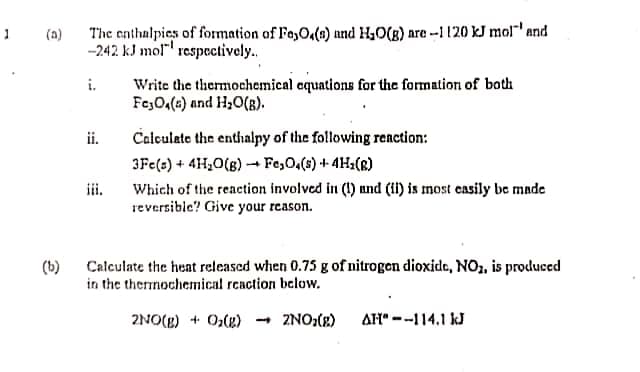 (a)
The enthalpies of formation of Fo,Oq(1) und H40(g) are --1 120 kJ mol"' and
-242 kJ mol" respectively.
Write the thermochemical equations for the formation of both
Fe,O,(e) and H,0(B).
i.
ii.
Calculate the enthalpy of the following renction:
3Fe(s) + 4H¿O(B) - Fe,O,(s) + 4H2(R)
Which of the reaction involved in (1) und (ii) is most casily be made
reversible? Give your reason.
iii.
(b)
Calculate the heat released when 0.75 g of nitrogen dioxide, NO, is produced
in the thermochemical reaction below.
2NO(E) + 0,(g)
- 2NO,(x)
AH" --114.1 kJ
