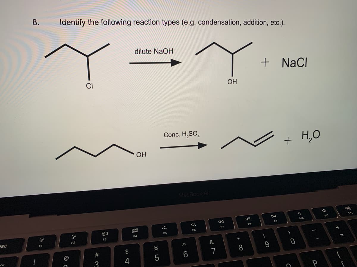 esc
8.
!
F1
Identify the following reaction types (e.g. condensation, addition, etc.).
dilute NaOH
Ye
Y
OH
CI
ㅎ
F2
# 3
80
F3
S4
$
OH
DOD
F4
%
5
Conc. H₂SO4
F5
MacBook Air
A
6
:
F6
&
7
AA
F7
* 00
8
DII
FB
+ NaCl
9
DD
F9
+ H₂O
)
0
C
4
F10
-
P
F11
+ 11
=
-
F12