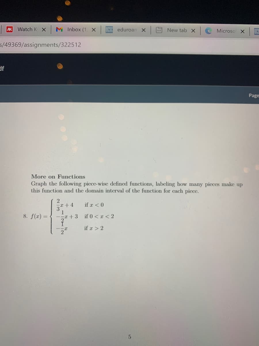 AK Watch K X
M Inbox (1, x
UCSC eduroan X
New tab x
Microso X UCS
5/49369/assignments/322512
df
Page
More on Functions
Graph the following picce-wise defined functions, labeling how many picces make up
this function and the domain interval of the function for cach picce.
if r < 0
3
1
8. f(x) =
if 0 <r < 2
if r > 2
