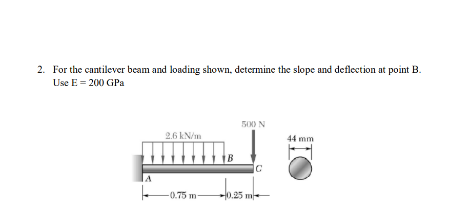 2. For the cantilever beam and loading shown, determine the slope and deflection at point B.
Use E = 200 GPa
A
k
2.6 kN/m
-0.75 m-
B
500 N
0.25 m
C
44 mm