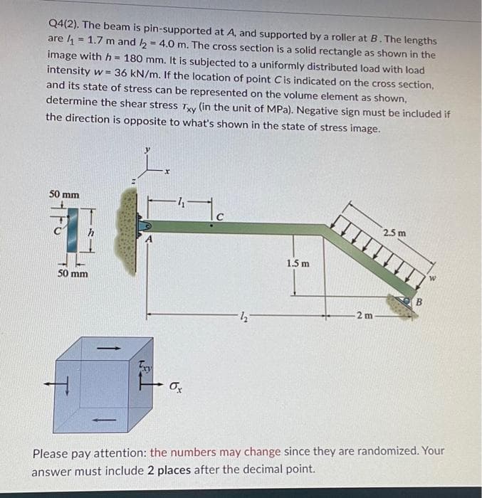 Q4(2). The beam is pin-supported at A, and supported by a roller at B. The lengths
are ₁ = 1.7 m and 2 = 4.0 m. The cross section is a solid rectangle as shown in the
image with h= 180 mm. It is subjected to a uniformly distributed load with load
intensity w= = 36 kN/m. If the location of point Cis indicated on the cross section,
and its state of stress can be represented on the volume element as shown,
determine the shear stress Txy (in the unit of MPa). Negative sign must be included if
the direction is opposite to what's shown in the state of stress image.
50 mm
50 mm
1
Fay
-4-
"110
Ox
1.5 m
2 m-
2.5 m
B
Please pay attention: the numbers may change since they are randomized. Your
answer must include 2 places after the decimal point.