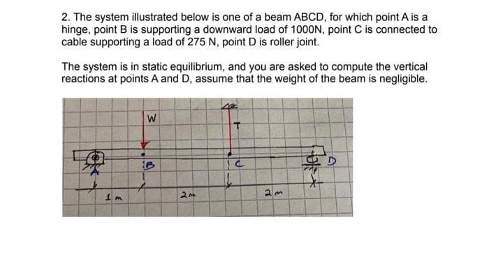 2. The system illustrated below is one of a beam ABCD, for which point A is a
hinge, point B is supporting a downward load of 1000N, point C is connected to
cable supporting a load of 275 N, point D is roller joint.
The system is in static equilibrium, and you are asked to compute the vertical
reactions at points A and D, assume that the weight of the beam is negligible.
果
W
B
+
2M
el
2m