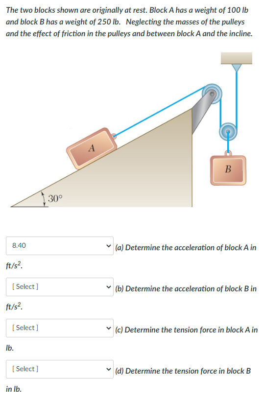 The two blocks shown are originally at rest. Block A has a weight of 100 lb
and block B has a weight of 250 lb. Neglecting the masses of the pulleys
and the effect of friction in the pulleys and between block A and the incline.
8.40
ft/s².
[Select]
ft/s².
[Select]
lb.
[Select]
in lb.
30°
A
B
(a) Determine the acceleration of block A in
✓ (b) Determine the acceleration of block B in
(c) Determine the tension force in block A in
V (d) Determine the tension force in block B