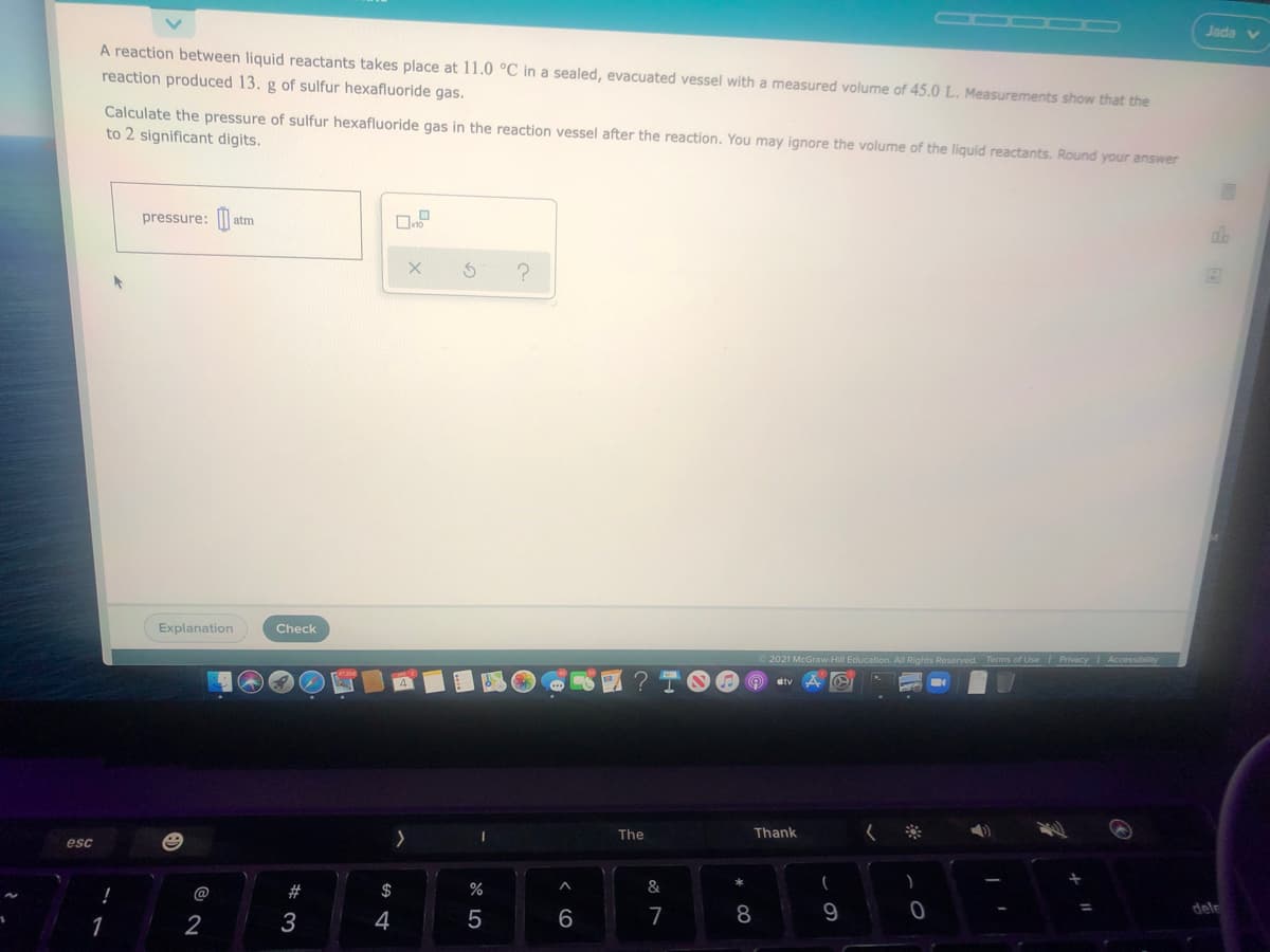 Jada
A reaction between liquid reactants takes place at 11.0 °C in a sealed, evacuated vessel with a measured volume of 45.0 L. Measurements show that the
reaction produced 13. g of sulfur hexafluoride gas.
Calculate the pressure of sulfur hexafluoride gas in the reaction vessel after the reaction. You may ignore the volume of the liquid reactants. Round your answer
to 2 significant digits.
pressure: ||
atm
Explanation
Check
2021 McGraw-Hill Education. Al Rights Reserved. Terms of UseI Privacy
The
Thank
esc
@
23
$
%
&
dele
1
2
3
4
7
