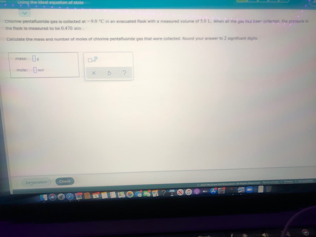 Using the ideal equation of state
Chlorine pentafluoride gas is collected at -9.0 °C in an evacuated flask with a measured volume of 5.0 L. When all the gas has beer colected, the pressure in
the flask is measured to be 0.470 atm.
Calculate the mass and number of moles of chlorine pentafluoride gas that were collected. Round your answer to 2 significant digits.
mass: g
mole: mol
Check
Exlanation
2021 McGraw-Hill Education All Rights Reserved ems of Lse
