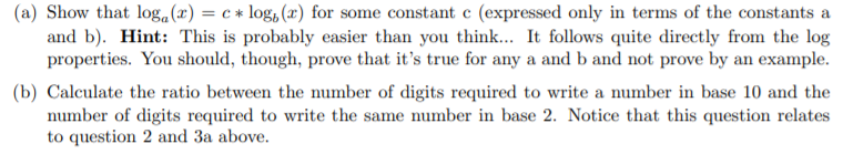 (a) Show that loga(x) = c * log, (x) for some constant c (expressed only in terms of the constants a
and b). Hint: This is probably easier than you think... It follows quite directly from the log
properties. You should, though, prove that it's true for any a and b and not prove by an example.
(b) Calculate the ratio between the number of digits required to write a number in base 10 and the
number of digits required to write the same number in base 2. Notice that this question relates
to question 2 and 3a above.
