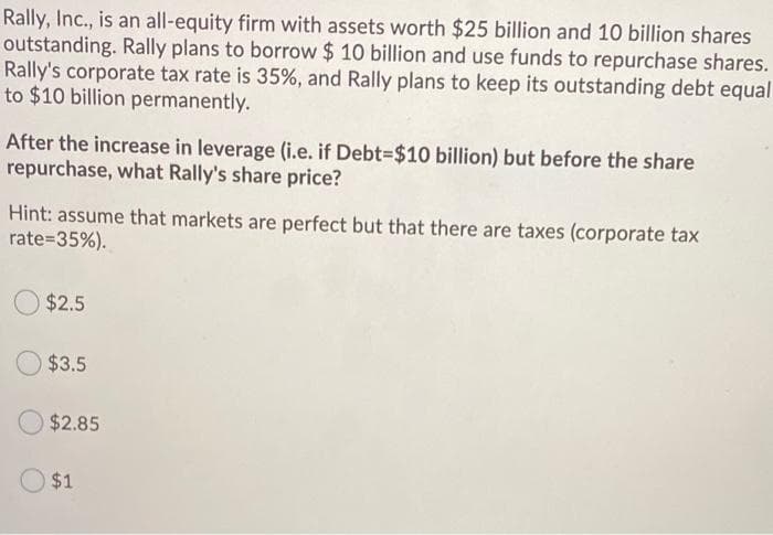 Rally, Inc., is an all-equity firm with assets worth $25 billion and 10 billion shares
outstanding. Rally plans to borrow $ 10 billion and use funds to repurchase shares.
Rally's corporate tax rate is 35%, and Rally plans to keep its outstanding debt equal
to $10 billion permanently.
After the increase in leverage (i.e. if Debt-$10 billion) but before the share
repurchase, what Rally's share price?
Hint: assume that markets are perfect but that there are taxes (corporate tax
rate=35%).
$2.5
$3.5
$2.85
$1