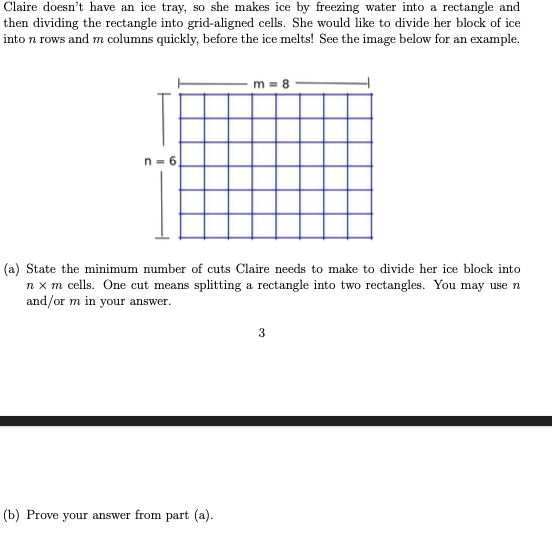 Claire doesn't have an ice tray, so she makes ice by freezing water into a rectangle and
then dividing the rectangle into grid-aligned cells. She would like to divide her block of ice
into n rows and m columns quickly, before the ice melts! See the image below for an example.
n = 6,
(a) State the minimum number of cuts Claire needs to make to divide her ice block into
nx m cells. One cut means splitting a rectangle into two rectangles. You may use n
and/or m in your answer.
3
(b) Prove your answer from part (a).
