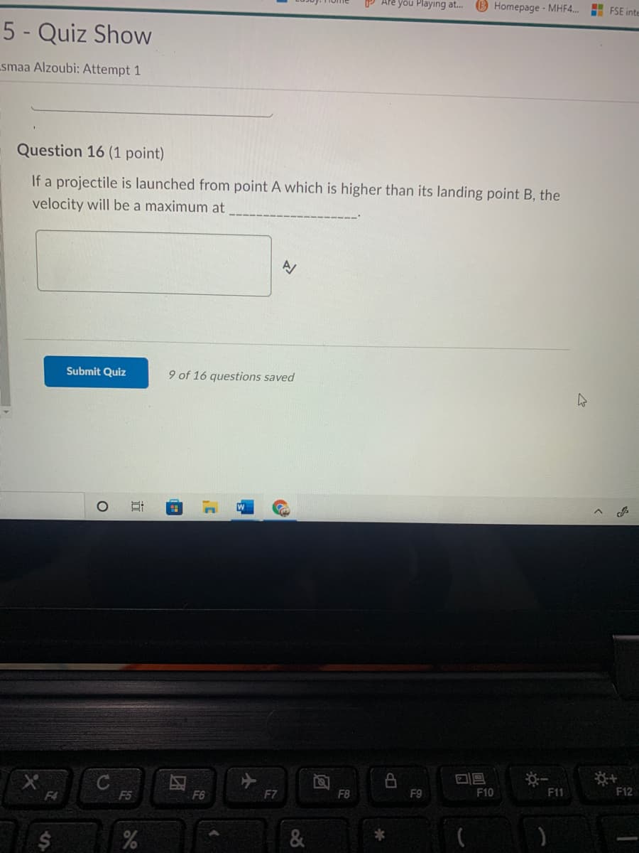 P Are you Playing at.. B Homepage - MHF4..
H FSE inte
5 - Quiz Show
smaa Alzoubi: Attempt 1
Question 16 (1 point)
If a projectile is launched from point A which is higher than its landing point B, the
velocity will be a maximum at
Submit Quiz
9 of 16 questions saved
F4
F5
F7
FB
F9
F10
F11
F12
&
