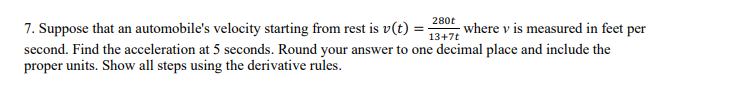 280t
13+7t
7. Suppose that an automobile's velocity starting from rest is v(t):
where v is measured in feet per
second. Find the acceleration at 5 seconds. Round your answer to one decimal place and include the
proper units. Show all steps using the derivative rules.