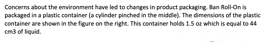 Concerns about the environment have led to changes in product packaging. Ban Roll-On is
packaged in a plastic container (a cylinder pinched in the middle). The dimensions of the plastic
container are shown in the figure on the right. This container holds 1.5 oz which is equal to 44
cm3 of liquid.