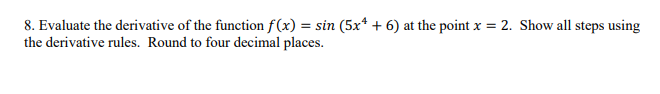 8. Evaluate the derivative of the function f(x) = sin (5x + 6) at the point x = 2. Show all steps using
the derivative rules. Round to four decimal places.