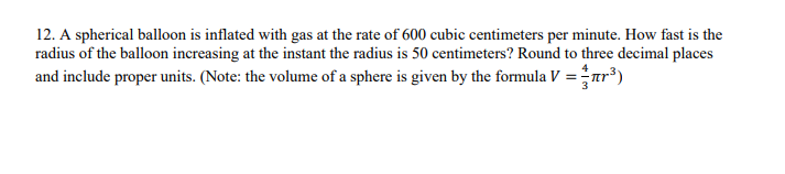 12. A spherical balloon is inflated with gas at the rate of 600 cubic centimeters per minute. How fast is the
radius of the balloon increasing at the instant the radius is 50 centimeters? Round to three decimal places
and include proper units. (Note: the volume of a sphere is given by the formula V = πr³)