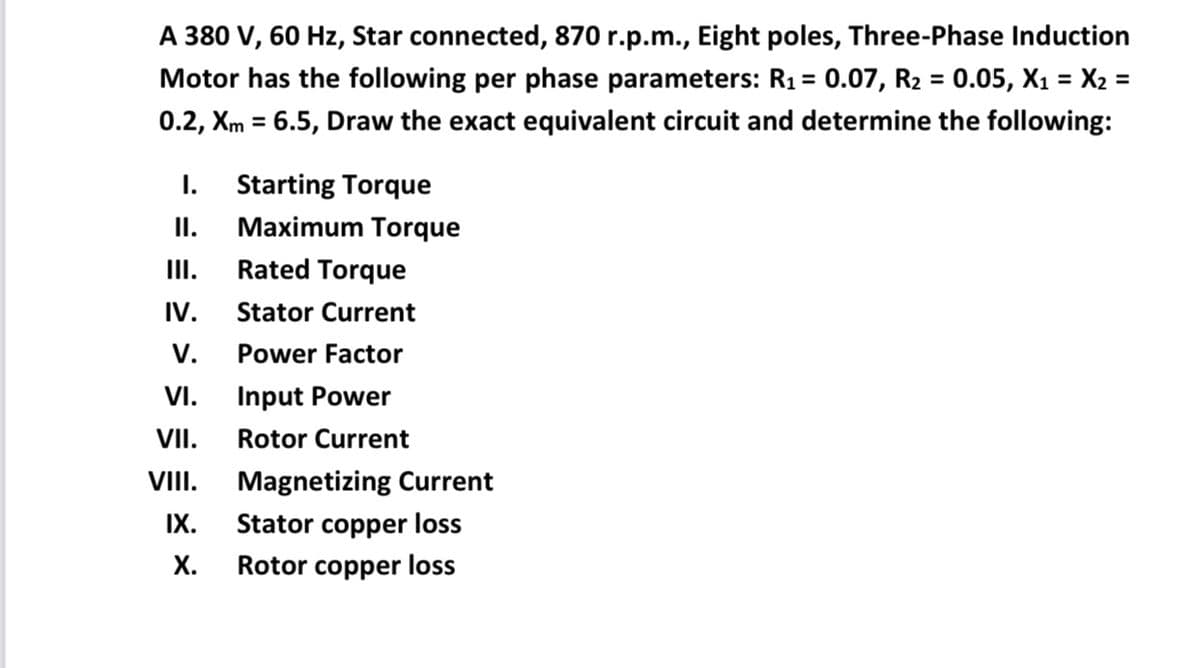 A 380 V, 60 Hz, Star connected, 870 r.p.m., Eight poles, Three-Phase Induction
Motor has the following per phase parameters: R1 = 0.07, R2 = 0.05, X1 = X2 =
%3D
0.2, Xm = 6.5, Draw the exact equivalent circuit and determine the following:
%3D
I.
Starting Torque
II.
Maximum Torque
II.
Rated Torque
IV.
Stator Current
V.
Power Factor
VI.
Input Power
VII.
Rotor Current
VIII. Magnetizing Current
IX.
Stator copper loss
X.
Rotor copper loss
