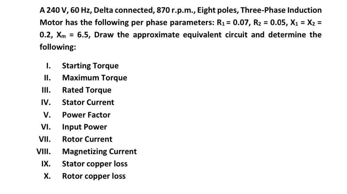 A 240 V, 60 Hz, Delta connected, 870 r.p.m., Eight poles, Three-Phase Induction
Motor has the following per phase parameters: R1 = 0.07, R2 = 0.05, X1 = X2 =
%3D
%3D
0.2, Хm
6.5, Draw the approximate equivalent circuit and determine the
%3D
following:
I.
Starting Torque
I.
Maximum Torque
II.
Rated Torque
IV.
Stator Current
V.
Power Factor
VI.
Input Power
VII.
Rotor Current
VII.
Magnetizing Current
IX.
Stator copper loss
Х.
Rotor copper loss
