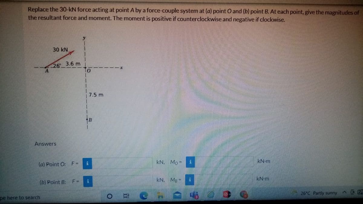 Replace the 30-kN force acting at point A by a force-couple system at (a) point O and (b) point B. At each point, give the magnitudes of
the resultant force and moment. The moment is positive if counterclockwise and negative if clockwise.
30 kN
1.
26
3.6 m
7.5 m
B
Answers
kN, Mo =
kN-m
(a) Point O: F=
(b) Point B:
F =
kN. Mg =
kN-m
26°C Partly sunny
pe here to search
