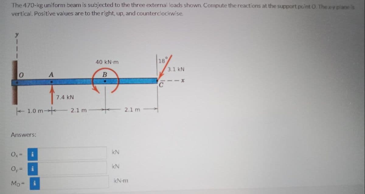 The 470-kg uniform beam is subjected to the three external loads shown. Compute the reactions at the support point O. Thex-y piane is
vertical. Positive values are to the right, up, and counterclockwise.
40 kN m
18
3.1 kN
B
-- X
7.4 kN
1.0 m-
2.1 m
2.1 m
Answers:
kN
Ox =
kN
Oy:
kN-m
Mo=
