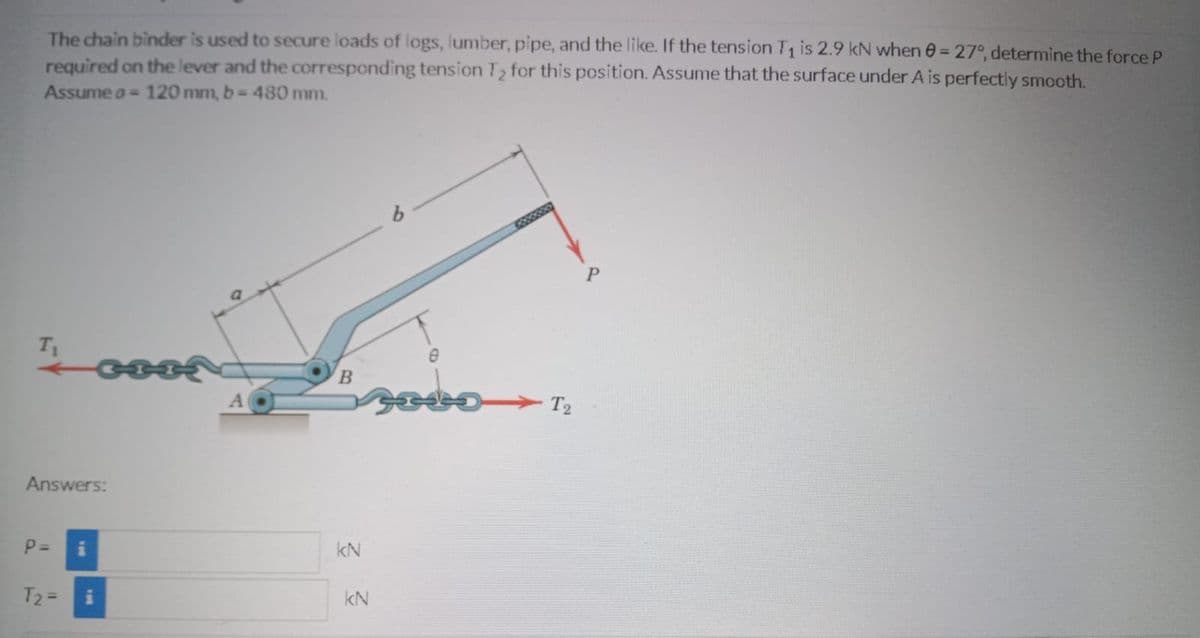 The chain binder is used to secure loads of logs, lumber, pipe, and the like. If the tension T is 2.9 kN when 0 = 27°, determine the force P
required on the lever and the corresponding tension T2 for this position. Assume that the surface under A is perfectly smooth.
Assume a= 120 mm, b- 480 mm.
%3D
T1
B.
> T2
Answers:
P =
kN
T2 =
kN
