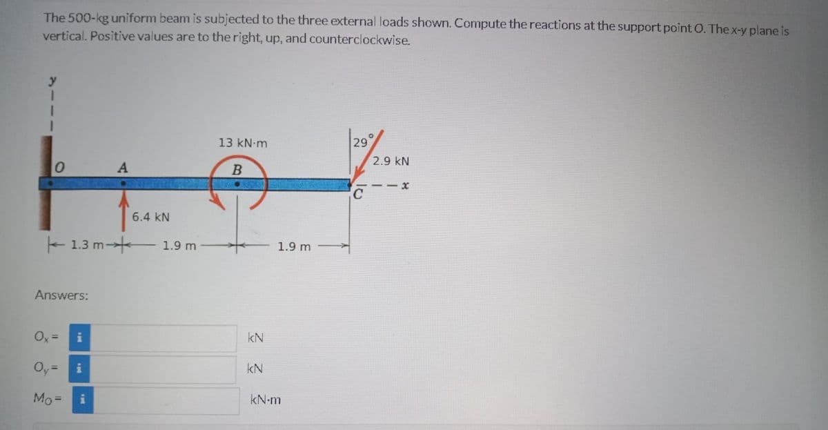 The 500-kg uniform beam is subjected to the three external loads shown. Compute the reactions at the support point O. The x-y plane is
vertical. Positive values are to the right, up, and counterclockwise.
13 kN m
29
2.9 kN
- - x
6.4 kN
- 1.3 m-
1.9 m
1.9 m
Answers:
Ox =
kN
Oy=
kN
Mo =
kN-m
