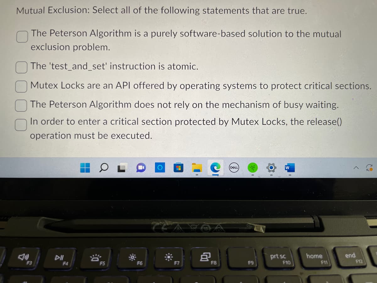 Mutual Exclusion: Select all of the following statements that are true.
The Peterson Algorithm is a purely software-based solution to the mutual
exclusion problem.
The 'test_and_set' instruction is atomic.
Mutex Locks are an API offered by operating systems to protect critical sections.
The Peterson Algorithm does not rely on the mechanism of busy waiting.
In order to enter a critical section protected by Mutex Locks, the release()
operation must be executed.
F3
F4
-!!!
F5
F6
8
F8
(DELL)
F9
W
prt sc
F10
home
F11
>
end
F12