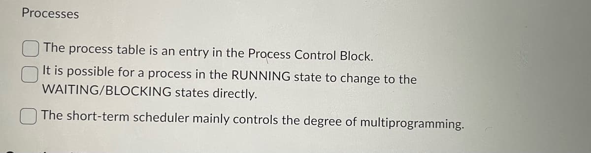 Processes
The process table is an entry in the Process Control Block.
It is possible for a process in the RUNNING state to change to the
WAITING/BLOCKING states directly.
The short-term scheduler mainly controls the degree of multiprogramming.