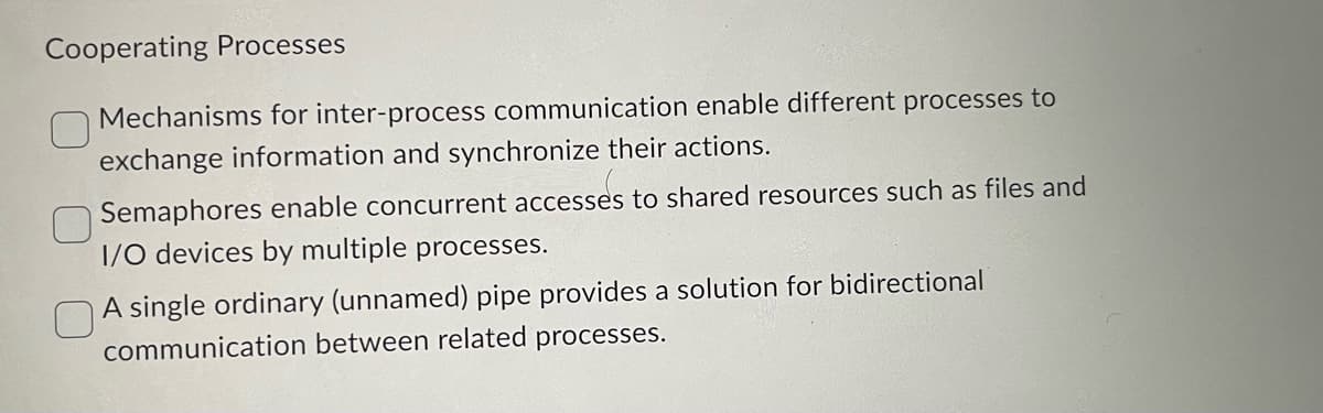 Cooperating Processes
Mechanisms for inter-process communication enable different processes to
exchange information and synchronize their actions.
Semaphores enable concurrent accesses to shared resources such as files and
I/O devices by multiple processes.
A single ordinary (unnamed) pipe provides a solution for bidirectional
communication between related processes.