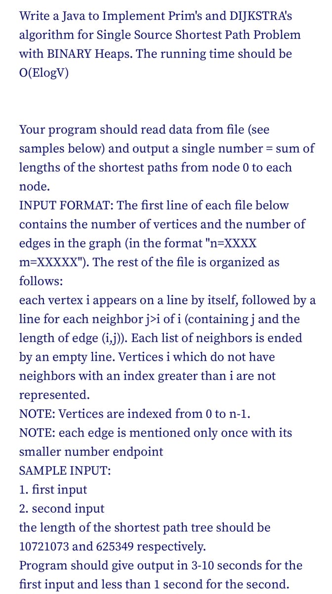 Write a Java to Implement Prim's and DIJKSTRA's
algorithm for Single Source Shortest Path Problem
with BINARY Heaps. The running time should be
O(ElogV)
Your program should read data from file (see
samples below) and output a single number = sum of
lengths of the shortest paths from node 0 to each
node.
INPUT FORMAT: The first line of each file below
contains the number of vertices and the number of
edges in the graph (in the format "n=XXXX
m=XXXXX"). The rest of the file is organized as
follows:
each vertex i appears on a line by itself, followed by a
line for each neighbor j>i of i (containing j and the
length of edge (i,j)). Each list of neighbors is ended
by an empty line. Vertices i which do not have
neighbors with an index greater than i are not
represented.
NOTE: Vertices are indexed from 0 to n-1.
NOTE: each edge is mentioned only once with its
smaller number endpoint
SAMPLE INPUT:
1. first input
2. second input
the length of the shortest path tree should be
10721073 and 625349 respectively.
Program should give output in 3-10 seconds for the
first input and less than 1 second for the second.
