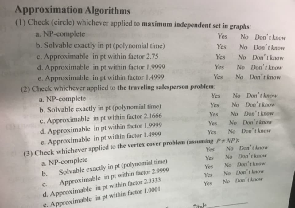 Approximation Algorithms
(1) Check (circle) whichever applied to maximum independent set in graphs:
a. NP-complete
b. Solvable exactly in pt (polynomial time)
c. Approximable in pt within factor 2.75
d. Approximable in pt within factor 1.9999
e. Approximable in pt within factor 1.4999
(2) Check whichever applied to the traveling salesperson problem:
Yes
No Don't know
Yes
No Don't know
Yes
No Don't know
Yes
No Don't know
Yes
No Don't know
a. NP-complete
b. Solvable exactly in pt (polynomial time)
Yes
No Don't know
Yes
No Don't know
c. Approximable in pt within factor 2.1666
d. Approximable in pt within factor 1.9999
e. Approximable in pt within factor 1.4999
(3) Check whichever applied to the vertex cover problem (assuming P#NP):
Yes
No Don't know
Yes
No Don't know
Yes
No Don't know
No Don't know
No Don't know
Yes
a. NP-complete
Solvable exactly in pt (polynomial time)
Yes
b.
Yes
No Don't know
No Don't know
No Don't know
Yes
d. Approximable in pt within factor 2.3333
e. Approximable in pt within factor 1.0001
с.
Approximable in pt within factor 2.9999
Yes
