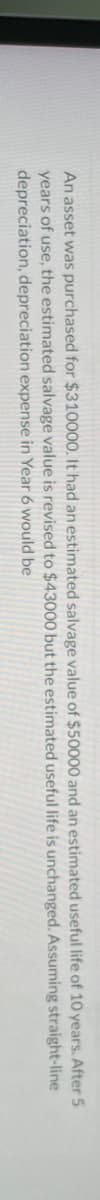 salvage
An asset was purchased for $310000. It had an estimated
years of use, the estimated salvage value is revised
depreciation, depreciation expense in Year 6 would be
to $43000
value of $50000
but the estimated
and an estimated
useful life is unchanged.
useful life of 10 years. After 5
straight-line
Assuming