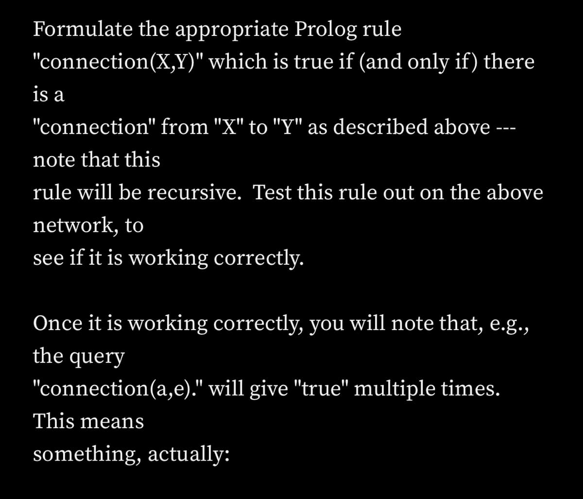 Formulate the appropriate Prolog rule
"connection(X,Y)" which is true if (and only if) there
is a
"connection" from "X" to "Y" as described above ---
note that this
rule will be recursive. Test this rule out on the above
network, to
see if it is working correctly.
Once it is working correctly, you will note that, e.g.,
the query
"connection(a,e)." will give "true" multiple times.
This means
something, actually: