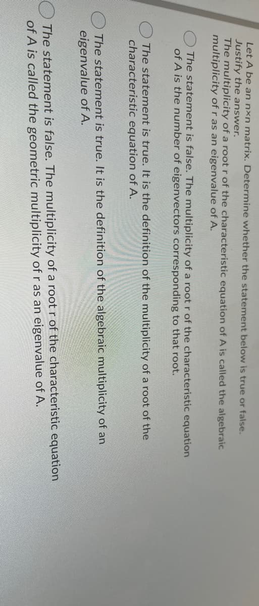 Let A be an nxn matrix. Determine whether the statement below is true or false.
Justify the answer.
The multiplicity of a root r of the characteristic equation of A is called the algebraic
multiplicity of r as an eigenvalue of A.
The statement is false. The multiplicity of a root r of the characteristic equation
of A is the number of eigenvectors corresponding to that root.
The statement is true. It is the definition of the multiplicity of a root of the
characteristic equation of A.
The statement is true. It is the definition of the algebraic multiplicity of an
eigenvalue of A.
OThe statement is false. The multiplicity of a rootr of the characteristic equation.
of A is called the geometric multiplicity of r as an eigenvalue of A.
