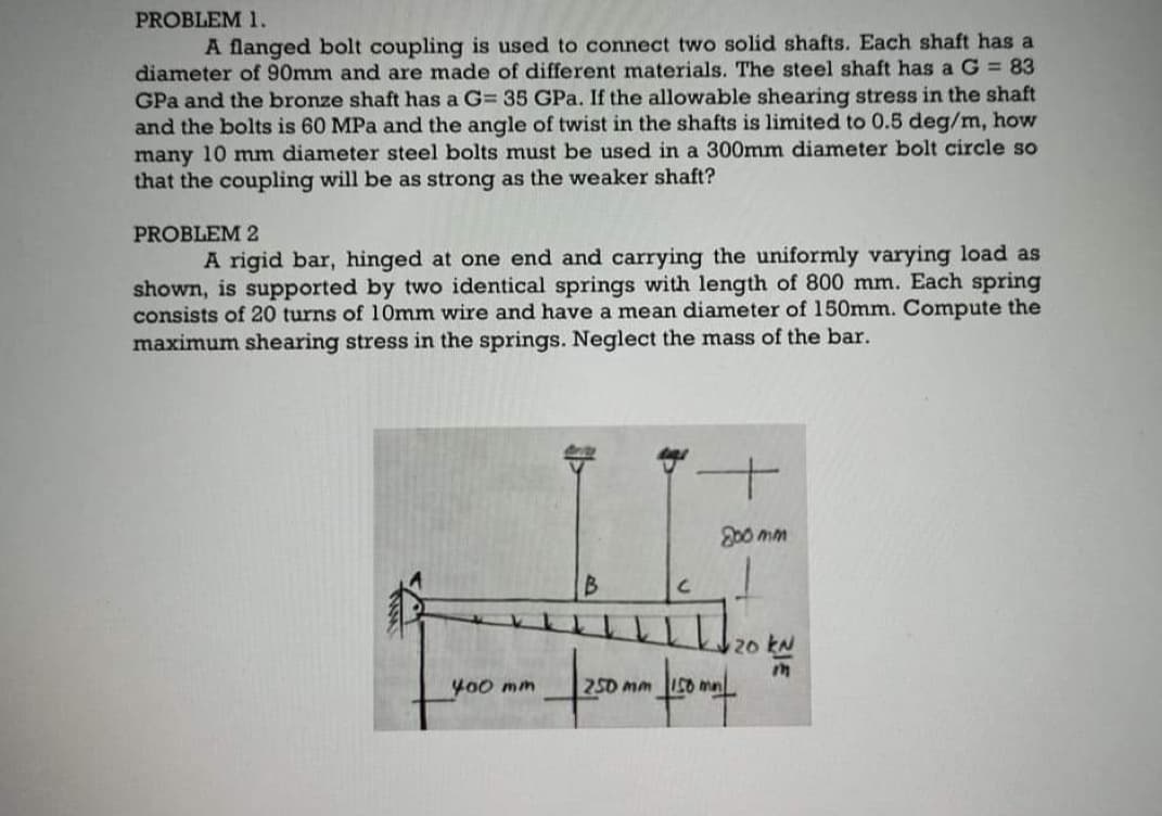 PROBLEM 1.
A flanged bolt coupling is used to connect two solid shafts. Each shaft has a
diameter of 90mm and are made of different materials. The steel shaft has a G = 83
GPa and the bronze shaft has a G= 35 GPa. If the allowable shearing stress in the shaft
and the bolts is 60 MPa and the angle of twist in the shafts is limited to 0.5 deg/m, how
many 10 mm diameter steel bolts must be used in a 300mm diameter bolt circle so
that the coupling will be as strong as the weaker shaft?
PROBLEM 2
A rigid bar, hinged at one end and carrying the uniformly varying load as
shown, is supported by two identical springs with length of 800 mm. Each spring
consists of 20 turns of 10mm wire and have a mean diameter of 150mm. Compute the
maximum shearing stress in the springs. Neglect the mass of the bar.
200 mm
2o kN
400 mm
250 mm I50 ma
