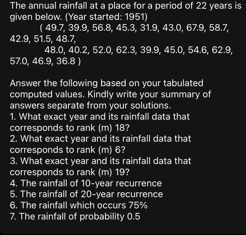 The annual rainfall at a place for a period of 22 years is
given below. (Year started: 1951)
( 49.7, 39.9, 56.8, 45.3, 31.9, 43.0, 67.9, 58.7,
42.9, 51.5, 48.7,
48.0, 40.2, 52.0, 62.3, 39.9, 45.0, 54.6, 62.9,
57.0, 46.9, 36.8)
Answer the following based on your tabulated
computed values. Kindly write your summary of
answers separate from your solutions.
1. What exact year and its rainfall data that
corresponds to rank (m) 18?
2. What exact year and its rainfall data that
corresponds to rank (m) 6?
3. What exact year and its rainfall data that
corresponds to rank (m) 19?
4. The rainfall of 10-year recurrence
5. The rainfall of 20-year recurrence
6. The rainfall which occurs 75%
7. The rainfall of probability 0.5
