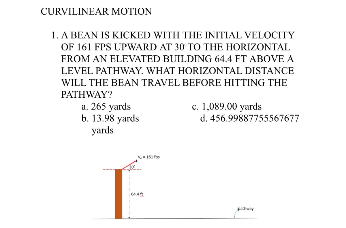 CURVILINEAR MOTION
1. A BEAN IS KICKED WITH THE INITIAL VELOCITY
OF 161 FPS UPWARD AT 30°TO THE HORIZONTAL
FROM AN ELEVATED BUILDING 64.4 FT ABOVE A
LEVEL PATHWAY. WHAT HORIZONTAL DISTANCE
WILL THE BEAN TRAVEL BEFORE HITTING THE
PATHWAY?
a. 265 yards
b. 13.98 yards
yards
c. 1,089.00 yards
d. 456.99887755567677
Vo = 161 fps
300
64.4 ft
pathway
