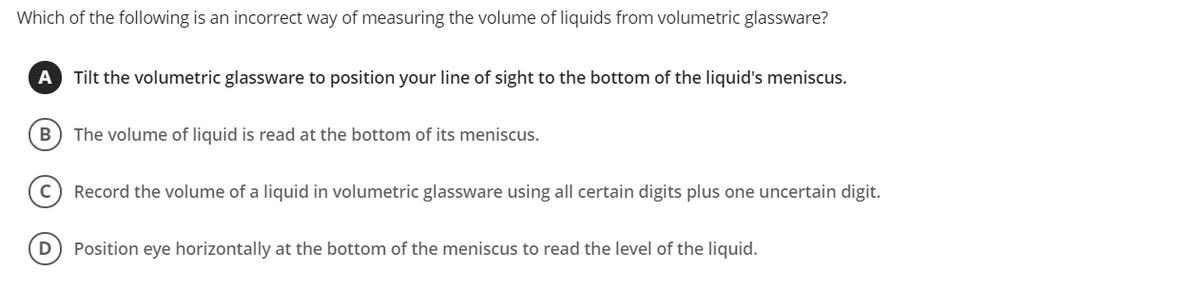 Which of the following is an incorrect way of measuring the volume of liquids from volumetric glassware?
A
Tilt the volumetric glassware to position your line of sight to the bottom of the liquid's meniscus.
B) The volume of liquid is read at the bottom of its meniscus.
Record the volume of a liquid in volumetric glassware using all certain digits plus one uncertain digit.
D) Position eye horizontally at the bottom of the meniscus to read the level of the liquid.
