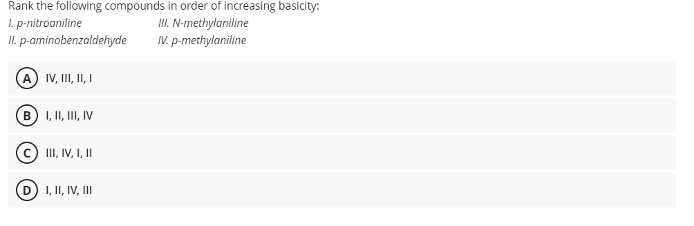 Rank the following compounds in order of increasing basicity:
I. p-nitroaniline
II. p-aminobenzaldehyde
II. N-methylaniline
IV. p-methylaniline
A) IV, III, II, I
B) I, II, III, IV
c) III, IV, I, II
D I, II, IV, III
