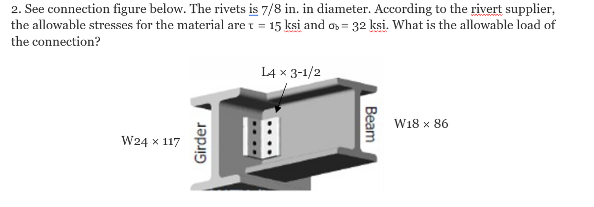 2. See connection figure below. The rivets is 7/8 in. in diameter. According to the rivert supplier,
the allowable stresses for the material are t = 15 ksi and on =
32 ksi. What is the allowable load of
the connection?
L4 x 3-1/2
W18 x 86
W24 x 117
Girder
Beam
