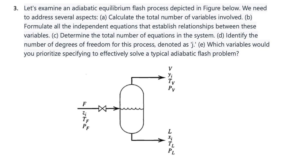 3. Let's examine an adiabatic equilibrium flash process depicted in Figure below. We need
to address several aspects: (a) Calculate the total number of variables involved. (b)
Formulate all the independent equations that establish relationships between these
variables. (c) Determine the total number of equations in the system. (d) Identify the
number of degrees of freedom for this process, denoted as 'j.' (e) Which variables would
you prioritize specifying to effectively solve a typical adiabatic flash problem?
F
Zi
TF
PF
V
Yi
Tv
Pv
L
TL
PL