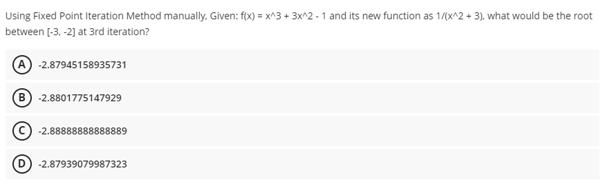 Using Fixed Point Iteration Method manually, Given: f(x) = x^3 + 3x^2 - 1 and its new function as 1/(x^2 + 3), what would be the root
between [-3, -2] at 3rd iteration?
(A) -2.87945158935731
(B) -2.8801775147929
-2.88888888888889
(D) -2.87939079987323