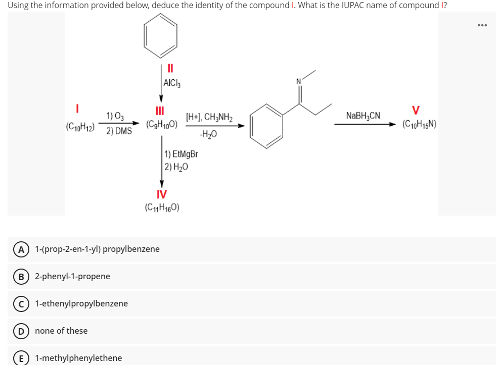 Using the information provided below, deduce the identity of the compound I. What is the IUPAC name of compound 1?
II
AICI3
V
II
[H+], CH;NH2
NaBH3CN
1) O3
(C10H12)
(C9H1,0)
(C10H15N)
2) DMS
-H20
1) EtMgBr
2) H2O
IV
(C11H160)
A 1-(prop-2-en-1-yl) propylbenzene
B 2-phenyl-1-propene
c) 1-ethenylpropylbenzene
(D) none of these
E 1-methylphenylethene
