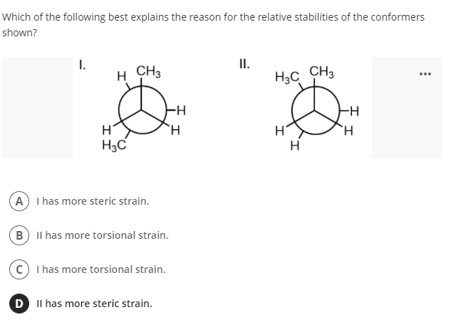 Which of the following best explains the reason for the relative stabilities of the conformers
shown?
II.
H3C CH3
I.
H
CH3
...
-H
--
H.
H3C
H
A I has more steric strain.
B Il has more torsional strain.
I has more torsional strain.
D II has more steric strain.
