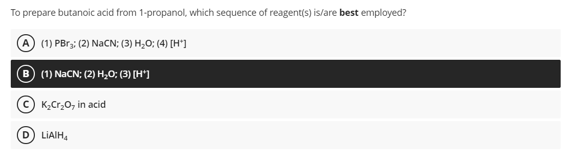 To prepare butanoic acid from 1-propanol, which sequence of reagent(s) is/are best employed?
A) (1) PBR3; (2) NaCN; (3) H,O; (4) [H*]
B (1) NaCN; (2) H,O; (3) [H*]
c) K2Cr20, in acid
LİAIH,
