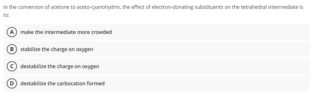 In the conversion of acetone to aceto-cyanohydrin, the effect of electron-donating substituents on the tetrahedral intermediate is
to:
A) make the intermediate more crowded
stabilize the charge on oxygen
c) destabilize the charge on oxygen
(D
destabilize the carbocation formed
