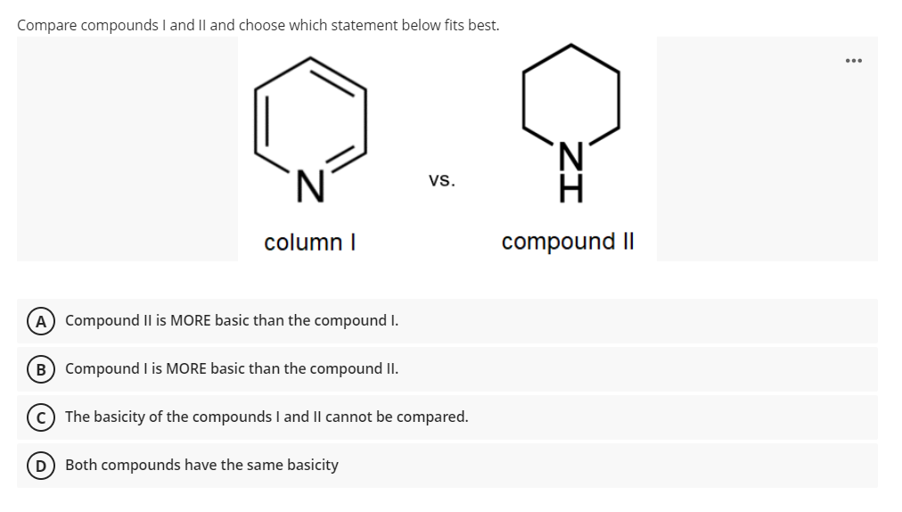 Compare compounds I and Il and choose which statement below fits best.
vs.
column I
compound II
A Compound Il is MORE basic than the compound I.
B) Compound I is MORE basic than the compound II.
The basicity of the compounds I and Il cannot be compared.
Both compounds have the same basicity
ZI
