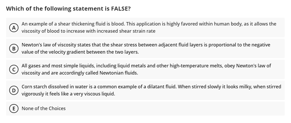 Which of the following statement is FALSE?
An example of a shear thickening fluid is blood. This application is highly favored within human body, as it allows the
viscosity of blood to increase with increased shear strain rate
Newton's law of viscosity states that the shear stress between adjacent fluid layers is proportional to the negative
value of the velocity gradient between the two layers.
All gases and most simple liquids, including liquid metals and other high-temperature melts, obey Newton's law of
viscosity and are accordingly called Newtonian fluids.
Corn starch dissolved in water is a common example of a dilatant fluid. When stirred slowly it looks milky, when stirred
vigorously it feels like a very viscous liquid.
E) None of the Choices