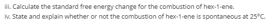 iii. Calculate the standard free energy change for the combustion of hex-1-ene.
iv. State and explain whether or not the combustion of hex-1-ene is spontaneous at 25°C.