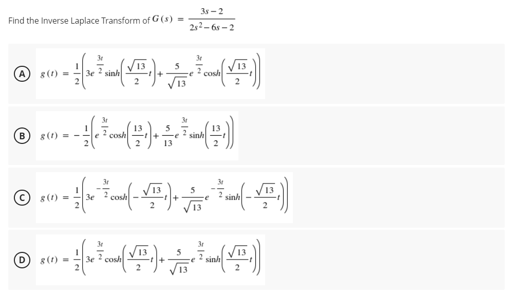 3s – 2
Find the Inverse Laplace Transform of G (s) =
2s2 – 6s – 2
3r
3t
V13
13
8 (t) =
Зе 2 sinh
2
A
cosh
3t
3t
1
8 (t) = -
13
sinh
2
2
B
cosh
13
3t
13
g (t) =
Зе 2 сosh
sinh
2
3t
3t
/ 13
sinh
2
13
1
3e 2 cosh
5
D
g (t) =
