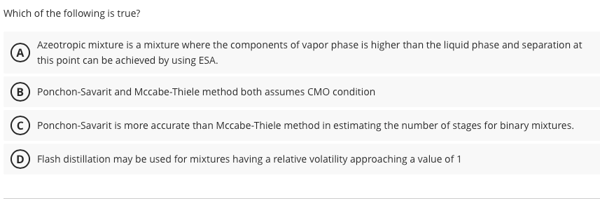 Which of the following is true?
A
Azeotropic mixture is a mixture where the components of vapor phase is higher than the liquid phase and separation at
this point can be achieved by using ESA.
B Ponchon-Savarit and Mccabe-Thiele method both assumes CMO condition
Ponchon-Savarit is more accurate than Mccabe-Thiele method in estimating the number of stages for binary mixtures.
D Flash distillation may be used for mixtures having a relative volatility approaching a value of 1